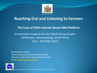 Republic of Zambia




   Reaching Out and Listening to Farmers

        The Case of NAIS Internet Based SMS Platform
   Presentation made at the 3rd IAALD Africa Chapter
        Conference ,Johannesburg, South Africa,
                 21st - 23rd May 2012.


By Darlington Kahilu
National Agricultural Information Services
Ministry of Agriculture and Livestock, Zambia.
Email: dakahilu@yahoo.co.uk



  Keeping the Nation abreast with Agricultural Information and technologies
 