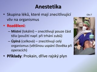 Anestetika
• Skupina léků, které mají znecitlivující
vliv na organismus
• Rozdělení:
– Místní (lokální) – znecitlivují pouze část
těla (použití např. při trhání zubů)
– Úplná (celková) – znecitlivují celý
organismus (většinou uspání člověka při
operacích)
• Příklady: Prokain, dříve rajský plyn
Obr.7
 