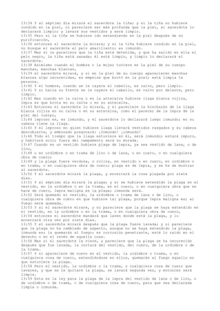 13:34 Y al séptimo día mirará el sacerdote la tiña; y si la tiña no hubiere
cundido en la piel, ni pareciere ser más profunda que la piel, el sacerdote lo
declarará limpio; y lavará sus vestidos y será limpio.
13:35 Pero si la tiña se hubiere ido extendiendo en la piel después de su
purificación,
13:36 entonces el sacerdote la mirará; y si la tiña hubiere cundido en la piel,
no busque el sacerdote el pelo amarillento; es inmundo.
13:37 Mas si le pareciere que la tiña está detenida, y que ha salido en ella el
pelo negro, la tiña está sanada; él está limpio, y limpio lo declarará el
sacerdote.
13:38 Asimismo cuando el hombre o la mujer tuviere en la piel de su cuerpo
manchas, manchas blancas,
13:39 el sacerdote mirará, y si en la piel de su cuerpo aparecieren manchas
blancas algo oscurecidas, es empeine que brotó en la piel; está limpia la
persona.
13:40 Y el hombre, cuando se le cayere el cabello, es calvo, pero limpio.
13:41 Y si hacia su frente se le cayere el cabello, es calvo por delante, pero
limpio.
13:42 Mas cuando en la calva o en la antecalva hubiere llaga blanca rojiza,
lepra es que brota en su calva o en su antecalva.
13:43 Entonces el sacerdote lo mirará, y si pareciere la hinchazón de la llaga
blanca rojiza en su calva o en su antecalva, como el parecer de la lepra de la
piel del cuerpo,
13:44 leproso es, es inmundo, y el sacerdote lo declarará luego inmundo; en su
cabeza tiene la llaga.
13:45 Y el leproso en quien hubiere llaga llevará vestidos rasgados y su cabeza
descubierta, y embozado pregonará: ¡Inmundo! ¡inmundo!
13:46 Todo el tiempo que la llaga estuviere en él, será inmundo; estará impuro,
y habitará solo; fuera del campamento será su morada.
13:47 Cuando en un vestido hubiere plaga de lepra, ya sea vestido de lana, o de
lino,
13:48 o en urdimbre o en trama de lino o de lana, o en cuero, o en cualquiera
obra de cuero;
13:49 y la plaga fuere verdosa, o rojiza, en vestido o en cuero, en urdimbre o
en trama, o en cualquiera obra de cuero; plaga es de lepra, y se ha de mostrar
al sacerdote.
13:50 Y el sacerdote mirará la plaga, y encerrará la cosa plagada por siete
días.
13:51 Y al séptimo día mirará la plaga; y si se hubiere extendido la plaga en el
vestido, en la urdimbre o en la trama, en el cuero, o en cualquiera obra que se
hace de cuero, lepra maligna es la plaga; inmunda será.
13:52 Será quemado el vestido, la urdimbre o trama de lana o de lino, o
cualquiera obra de cuero en que hubiere tal plaga, porque lepra maligna es; al
fuego será quemada.
13:53 Y si el sacerdote mirare, y no pareciere que la plaga se haya extendido en
el vestido, en la urdimbre o en la trama, o en cualquiera obra de cuero,
13:54 entonces el sacerdote mandará que laven donde está la plaga, y lo
encerrará otra vez por siete días.
13:55 Y el sacerdote mirará después que la plaga fuere lavada; y si pareciere
que la plaga no ha cambiado de aspecto, aunque no se haya extendido la plaga,
inmunda es; la quemarás al fuego; es corrosión penetrante, esté lo raído en el
derecho o en el revés de aquella cosa.
13:56 Mas si el sacerdote la viere, y pareciere que la plaga se ha oscurecido
después que fue lavada, la cortará del vestido, del cuero, de la urdimbre o de
la trama.
13:57 Y si apareciere de nuevo en el vestido, la urdimbre o trama, o en
cualquiera cosa de cuero, extendiéndose en ellos, quemarás al fuego aquello en
que estuviere la plaga.
13:58 Pero el vestido, la urdimbre o la trama, o cualquiera cosa de cuero que
lavares, y que se le quitare la plaga, se lavará segunda vez, y entonces será
limpia.
13:59 Esta es la ley para la plaga de la lepra del vestido de lana o de lino, o
de urdimbre o de trama, o de cualquiera cosa de cuero, para que sea declarada
limpia o inmunda.
 