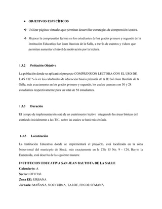  OBJETIVOS ESPECÍFICOS
 Utilizar páginas virtuales que permitan desarrollar estrategias de comprensión lectora.
 Mejorar la comprensión lectora en los estudiantes de los grados primero y segundo de la
Institución Educativa San Juan Bautista de la Salle, a través de cuentos y videos que
permitan aumentar el nivel de motivación por la lectura.
1.3.2 Población Objetivo
La población donde se aplicará el proyecto COMPRENSION LECTORA CON EL USO DE
LAS TIC´S es en los estudiantes de educación básica primaria de la IE San Juan Bautista de la
Salle, más exactamente en los grados primero y segundo, los cuales cuentan con 30 y 28
estudiantes respectivamente para un total de 58 estudiantes.
1.3.3 Duración
El tiempo de implementación será de un cuatrimestre lectivo integrando las áreas básicas del
currículo inicialmente a las TIC, sobre las cuales se hará más énfasis.
1.3.5 Localización
La Institución Educativa donde se implementará el proyecto, está localizada en la zona
Nororiental del municipio de Sincé, más exactamente en la Clle 15 No. 9 - 124, Barrio la
Esmeralda, está descrita de la siguiente manera:
INSTITUCION EDUCATIVA SAN JUAN BAUTISTA DE LA SALLE
Calendario: A
Sector: OFICIAL
Zona EE: URBANA
Jornada: MAÑANA, NOCTURNA, TARDE, FIN DE SEMANA
 