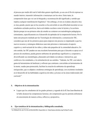 al proceso por medio del cual el individuo genera significado, ya sea con el fin de expresar su
mundo interior, transmitir información o interactuar con los otros. Entre tanto, la
comprensión tiene que ver con la búsqueda y reconstrucción del significado y sentido que
implica cualquier manifestación lingüística”. Sin embargo, el reto en el plano educativo hoy
es muy grande, puesto que en las escuelas se ha convertido en una dificultad encontrar en sus
estudiantes actitudes positivas, hacia actividades escolares como la lectura y la escritura.
Quizás porque en sus primeros años de estudio no contaron con metodologías pedagógicas
estimulantes, específicamente en el desarrollo de aptitudes de la comprensión lectora. Por lo
tanto este proyecto mediado por las Tecnologías de información y comunicación TIC,
considera que uno de los primeros pasos para empezar este proceso es impulsando a que los
nuevos recursos y estrategias didácticas sean más próximos e interesantes al aspecto
cognitivo y motivacional de los niños y niñas más pequeños de la comunidad educativa. En
este sentido, las TIC pueden ser una excelente herramienta para que el docente se apoye en el
proceso de enseñanza, pueda generar ambientes de aprendizaje significativo y cooperativo,
diversificando sus metodologías, planeando actividades novedosas e interactivas, que
conlleven a los estudiantes, a la estimulación de sus sentidos. “Además, las TIC, con toda la
gama de herramientas de hardware y software que contienen, convertidas en herramientas de
la mente, usadas para potenciarla, facilitan la creación de ambientes de aprendizaje
enriquecidos, que se adaptan a modernas estrategias de aprendizaje, con excelentes resultados
en el desarrollo de las habilidades cognitivas de niños y jóvenes en las áreas tradicionales del
currículo”1
5. Objetivos de la sistematización
• Lograr que los estudiantes de los grados primero y segundo de la IE San Juan Bautista de
la Salle alcancen las competencias lectoras y de comprensión que les permita enfrentarse
al conocimiento de manera crítica, reflexiva y propositiva.
6. Ejes temáticos de la sistematización y bibliografía consultada.
1
EL PORQUÉ DE LAS TIC EN LA EDUCACIÓN. Disponible en: http//www.eduteka.org.PorQueTic.php
 
