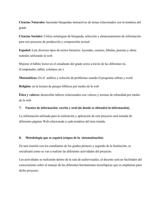 Ciencias Naturales: haciendo búsquedas interactivas de temas relacionados con la temática del
grado
Ciencias Sociales: Utilizo estrategias de búsqueda, selección y almacenamiento de información
para mis procesos de producción y comprensión textual
Español: Leer diversos tipos de textos literarios: leyendas, cuentos, fabulas, poemas y obras
teatrales utilizando la web.
Mejorar el hábito lector en el estudiante del grado sexto a través de las diferentes tic.
(Computador, tablet, celulares etc.)
Matemáticas: En el análisis y solución de problemas usando el programa sebran y word.
Religión: en la lectura de pasajes bíblicos por medio de la web
Ética y valores: desarrollar talleres relacionados con valores y normas de urbanidad por medio
de la web
7. Fuentes de información: escrita y oral (de donde se obtendrá la información).
La información utilizada para la realización y aplicación de este proyecto será tomada de
diferentes páginas Web relacionada a cada temática del área tratada.
8. Metodología que se seguirá (etapas de la sistematización)
En una reunión con los estudiantes de los grados primero y segundo de la Institución, se
socializará como se van a realizar las diferentes actividades del proyecto.
Las actividades se realizarán dentro de la sala de audiovisuales, el docente será un facilitador del
conocimiento sobre el manejo de las diferentes herramientas tecnológicas que se emplearan para
dicho proyecto.
 