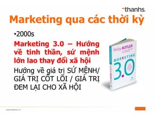 Marketing qua các thời kỳ
•2000s
Marketing 3.0 – Hướng
về tinh thần, sứ mệnh
lớn lao thay đổi xã hội
Hướng về giá trị SỨ MỆNH/
GIÁ TRỊ CỐT LÕI / GIÁ TRỊ
ĐEM LẠI CHO XÃ HỘI
 