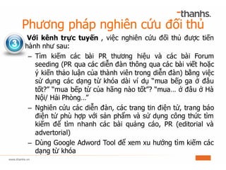 Phương pháp nghiên cứu đối thủ
Với kênh trực tuyến , việc nghiên cứu đối thủ được tiến
hành như sau:
– Tìm kiếm các bài PR thương hiệu và các bài Forum
seeding (PR qua các diễn đàn thông qua các bài viết hoặc
ý kiến thảo luận của thành viên trong diễn đàn) bằng việc
sử dụng các dạng từ khóa dài ví dụ “mua bếp ga ở đâu
tốt?” “mua bếp từ của hãng nào tốt”? “mua… ở đâu ở Hà
Nội/ Hải Phòng…”
– Nghiên cứu các diễn đàn, các trang tin điện tử, trang báo
điện tử phù hợp với sản phẩm và sử dụng công thức tìm
kiếm để tìm nhanh các bài quảng cáo, PR (editorial và
advertorial)
– Dùng Google Adword Tool để xem xu hướng tìm kiếm các
dạng từ khóa
 