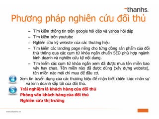 Phương pháp nghiên cứu đối thủ
– Tìm kiếm thông tin trên google hỏi đáp và yahoo hỏi đáp
– Tìm kiếm trên youtube
– Nghiên cứu kỹ website của các thương hiệu
– Tìm kiếm các landing page riêng cho từng dòng sản phẩm của đối
thủ thông qua các cụm từ khóa ngắn chuẩn SEO phù hợp ngành
kinh doanh và nghiên cứu kỹ nội dung.
– Tìm kiếm các cụm từ khóa ngắn xem đã được mua tên miền bao
vây hay chưa. Tên miền nào đã được dùng (xây dựng website),
tên miền nào mới chỉ mua để đầu cơ.
Xem tin tuyển dụng của các thương hiệu để nhận biết chiến lược nhân sự
và kinh doanh sắp tới của đối thủ.
Trải nghiệm là khách hàng của đối thủ
Phỏng vấn khách hàng của đối thủ
Nghiên cứu thị trường
 