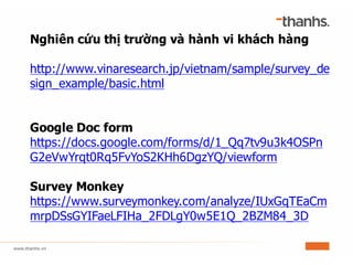 Nghiên cứu thị trường và hành vi khách hàng
http://www.vinaresearch.jp/vietnam/sample/survey_de
sign_example/basic.html
Google Doc form
https://docs.google.com/forms/d/1_Qq7tv9u3k4OSPn
G2eVwYrqt0Rq5FvYoS2KHh6DgzYQ/viewform
Survey Monkey
https://www.surveymonkey.com/analyze/IUxGqTEaCm
mrpDSsGYIFaeLFIHa_2FDLgY0w5E1Q_2BZM84_3D
 