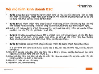Với mô hình kinh doanh B2C
• Bước 1: Lập bảng xây dựng thông tin khách hàng và yêu cầu mỗi cửa hàng (bán lẻ) hoặc
mỗi nhân viên quản lý khách hàng điền thông tin. Với mô hình thương mại điện tử, có thể
sử dụng hình thức servey online để thực hiện.
• Bước 2: Chia nhóm khách hàng theo tần suất mua hàng, doanh số bán hàng dựa trên mô
hình Pareto về khách hàng. Theo dõi từng tuần hoặc từng tháng tùy thuộc ngành nghề. .
Với những mô hình có lượng khách hàng quá lớn, vượt quá khả năng chăm sóc của hệ thống,
mô hình chia nhỏ 5% còn lại thành 1% và 4%.
• Bước 3: Vẽ chân dung khách hàng. Mô tả chi tiết từng nhóm khách hàng với các đặc điểm
quan trọng về sở thích, phong cách, mức sống, lối sống và các nhóm hàng hóa thường
được lựa chọn hoặc các thời điểm mua hàng, các nhu cầu khác…
• Bước 4: Thiết lập các quy trình chuẩn cho các nhóm đối tượng khách hàng khác nhau
•
4. 1 Quy trình tìm kiếm khách hàng: quảng cáo ở đâu, khi nào, như thế nào, bao lâu, tới đối
tượng nào;
4.2 Quy trình săp xếp trưng bày hàng hóa: hàng hóa gì đặt ở vị trí nào, bao lâu đảo hàng 1 lần; hàng
ngày nhân viên bán hàng phải làm những gì…
4.3 Quy trình bán hàng trực tiếp: bắt đầu từ nhân viên trông xe, nhân viên mở cửa, nhân viên bán
hàng hoặc phục vụ, quản lý cửa hàng…
4.4 Quy trình chăm sóc sau bán hàng.
4.5 Quy trình SMS, tele-marketing…
 