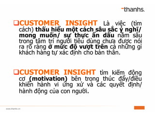 qCUSTOMER INSIGHT Là việc (tìm
cách) thấu hiểu một cách sâu sắc ý nghĩ/
mong muốn/ sự thực ẩn dấu nằm sâu
trong tâm trí người tiêu dùng chưa được nói
ra rõ ràng ở mức độ vượt trên cả những gì
khách hàng tự xác định cho bản thân.
qCUSTOMER INSIGHT tìm kiếm động
cơ (motivation) bên trong thúc đẩy/điều
khiển hành vi ứng xử và các quyết định/
hành động của con người.
 