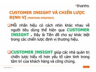 qMỗi nhãn hiệu có cách nhìn khác nhau về
người tiêu dùng thể hiện qua CUSTOMER
INSIGHT . Đây là Tiền đề cho sự khác biệt
trong các chiến lược định vị thương hiệu.
qCUSTOMER INSIGHT giúp các nhà quản trị
chiến lược hiểu rõ hơn yếu tố cảm tính trong
tâm trí của khách hàng và công chúng.
CUSTOMER INSIGHT VÀ CHIẾN LƯỢC
ĐỊNH VỊ (POSTION STRATEGY)
 