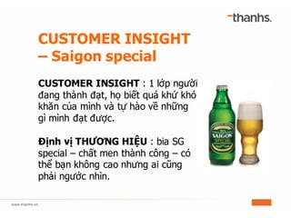 CUSTOMER INSIGHT
– Saigon special
CUSTOMER INSIGHT : 1 lớp người
đang thành đạt, họ biết quá khứ khó
khăn của mình và tự hào về những
gì mình đạt được.
Định vị THƯƠNG HIỆU : bia SG
special – chất men thành công – có
thể bạn không cao nhưng ai cũng
phải ngước nhìn.
 