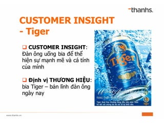 CUSTOMER INSIGHT
- Tiger
q CUSTOMER INSIGHT:
Đàn ông uống bia để thể
hiện sự mạnh mẽ và cá tính
của mình
q Định vị THƯƠNG HIỆU:
bia Tiger – bản lĩnh đàn ông
ngày nay
 