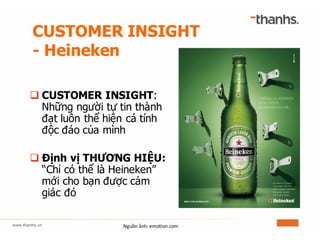 CUSTOMER INSIGHT
- Heineken
q CUSTOMER INSIGHT:
Những người tự tin thành
đạt luôn thể hiện cá tính
độc đáo của mình
q Định vị THƯƠNG HIỆU:
“Chỉ có thể là Heineken”
mới cho bạn được cảm
giác đó
Nguồn	ảnh:	emotion.com
 