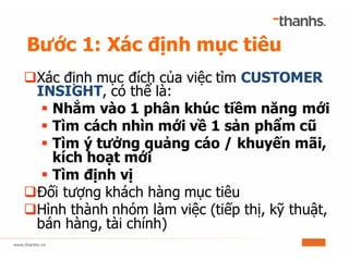 Bước 1: Xác định mục tiêu
qXác định mục đích của việc tìm CUSTOMER
INSIGHT, có thể là:
§ Nhắm vào 1 phân khúc tiềm năng mới
§ Tìm cách nhìn mới về 1 sản phẩm cũ
§ Tìm ý tưởng quảng cáo / khuyến mãi,
kích hoạt mới
§ Tìm định vị
qĐối tượng khách hàng mục tiêu
qHình thành nhóm làm việc (tiếp thị, kỹ thuật,
bán hàng, tài chính)
 