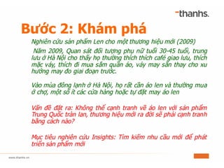 Bước 2: Khám phá
Nghiên cứu sản phẩm Len cho một thương hiệu mới (2009)
Năm 2009, Quan sát đối tượng phụ nữ tuổi 30-45 tuổi, trung
lưu ở Hà Nội cho thấy họ thường thích thích café giao lưu, thích
mặc váy, thích đi mua sắm quần áo, váy may sẵn thay cho xu
hướng may đo giai đoạn trước.
Vào mùa đông lạnh ở Hà Nội, họ rất cần áo len và thường mua
ở chợ, một số ít các cửa hàng hoặc tự đặt may áo len
Vấn đề đặt ra: Không thể cạnh tranh về áo len với sản phẩm
Trung Quốc tràn lan, thương hiệu mới ra đời sẽ phải cạnh tranh
bằng cách nào?
Mục tiêu nghiên cứu Insights: Tìm kiếm nhu cầu mới để phát
triển sản phẩm mới
 
