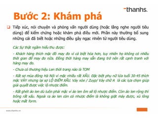 Bước 2: Khám phá
q Tiếp xúc, nói chuyện và phỏng vấn người dùng (hoặc lắng nghe người tiêu
dùng) để kiểm chứng hoặc khám phá điều mới. Phần này thường bổ sung
những cái đã biết hoặc những điều gây ngạc nhiên từ người tiêu dùng.
Các Sự thật ngầm hiểu thu được:
- Khách hàng thích mặc đồ may đo vì cá biệt hóa hơn, tuy nhiên họ không có nhiều
thời gian để may đo nữa. Đồng thời hàng may sẵn đang trở nên rất cạnh tranh với
hàng may đo.
- Chưa có thương hiệu Len thời trang nào là TOM
- Rất sợ mùa đông Hà Nội vì mặc nhiều rất XẤU. Đặc biệt phụ nữ lứa tuổi 30-45 thích
mặc VÁY nhưng lại sợ LỘ ĐiỂM XẤU. Váy xòe / Zuyp/ Váy chữ A là các lựa chọn giúp
giải quyết được việc lộ nhược điểm.
- Rất ghét áo len dù luôn phải mặc vì áo len ôm sẽ lộ nhược điểm. Còn áo len rộng thì
trông rất xấu. Ngoài ra áo len còn có nhược điểm là không giặt máy được, xù lông
hoặc mất form.
 