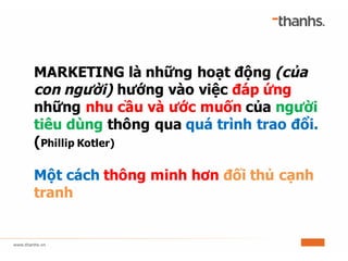 MARKETING là những hoạt động (của
con người) hướng vào việc đáp ứng
những nhu cầu và ước muốn của người
tiêu dùng thông qua quá trình trao đổi.
(Phillip Kotler)
Một cách thông minh hơn đối thủ cạnh
tranh
 