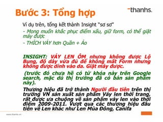 Bước 3: Tổng hợp
Ví dụ trên, tổng kết thành Insight “sơ sơ”
- Mong muốn khắc phục điểm xấu, giữ form, có thể giặt
máy được
- THÍCH VÁY hơn Quần + Áo
INSIGHT: VÁY LEN ÔM nhưng không được Lộ
Bụng, độ dày vừa đủ để không mất Form nhưng
không được dính vào da. Giặt máy được.
(trước đó chưa hề có từ khóa này trên Google
search, mặc dù thị trường đã có bán sản phẩm
này).
Thương hiệu đã trở thành Người đầu tiên trên thị
trường VN sản xuất sản phẩm Váy len thời trang,
rất được ưa chuộng về sản phẩm váy len vào thời
điểm 2009-2011. Vượt qua các thương hiệu đâu
tiên về Len khác như Len Mùa Đông, Canifa
 
