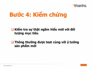Bước 4: Kiểm chứng
q Kiểm tra sự thật ngầm hiểu mới với đối
tượng mục tiêu
q Thông thường được test cùng với ý tưởng
sản phẩm mới
 