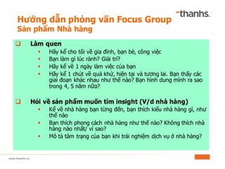 Hướng dẫn phỏng vấn Focus Group
Sản phẩm Nhà hàng
q Làm quen
§ Hãy kể cho tôi về gia đình, bạn bè, công việc
§ Bạn làm gì lúc rảnh? Giải trí?
§ Hãy kể về 1 ngày làm việc của bạn
§ Hãy kể 1 chút về quá khứ, hiện tại và tương lai. Bạn thấy các
giai đoạn khác nhau như thế nào? Bạn hình dung mình ra sao
trong 4, 5 năm nữa?
q Hỏi về sản phẩm muốn tìm insight (V/d nhà hàng)
§ Kể về nhà hàng bạn từng đến, bạn thích kiểu nhà hàng gì, như
thế nào
§ Bạn thích phong cách nhà hàng như thế nào? Không thích nhà
hàng nào nhất/ vì sao?
§ Mô tả tâm trạng của bạn khi trải nghiệm dịch vụ ở nhà hàng?
 