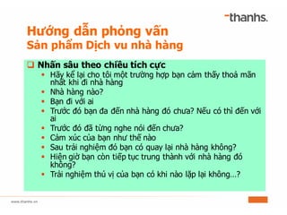 q Nhấn sâu theo chiều tích cực
§ Hãy kể lại cho tôi một trường hợp bạn cảm thấy thoả mãn
nhất khi đi nhà hàng
§ Nhà hàng nào?
§ Bạn đi với ai
§ Trước đó bạn đa đến nhà hàng đó chưa? Nếu có thì đến với
ai
§ Trước đó đã từng nghe nói đến chưa?
§ Cảm xúc của bạn như thế nào
§ Sau trải nghiệm đó bạn có quay lại nhà hàng không?
§ Hiện giờ bạn còn tiếp tục trung thành với nhà hàng đó
không?
§ Trải nghiệm thú vị của bạn có khi nào lặp lại không…?
Hướng dẫn phỏng vấn
Sản phẩm Dịch vu nhà hàng
 