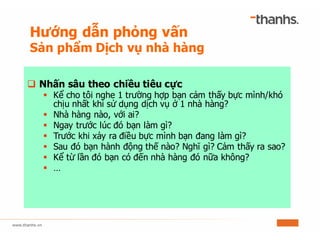 q Nhấn sâu theo chiều tiêu cực
§ Kể cho tôi nghe 1 trường hợp bạn cảm thấy bực mình/khó
chịu nhất khi sử dụng dịch vụ ở 1 nhà hàng?
§ Nhà hàng nào, với ai?
§ Ngay trước lúc đó bạn làm gì?
§ Trước khi xảy ra điều bực mình bạn đang làm gì?
§ Sau đó bạn hành động thế nào? Nghĩ gì? Cảm thấy ra sao?
§ Kể từ lần đó bạn có đến nhà hàng đó nữa không?
§ …
Hướng dẫn phỏng vấn
Sản phẩm Dịch vụ nhà hàng
 