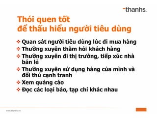 Thói quen tốt
để thấu hiểu người tiêu dùng
v Quan sát người tiêu dùng lúc đi mua hàng
v Thường xuyên thăm hỏi khách hàng
v Thường xuyên đi thị trường, tiếp xúc nhà
bán lẻ
v Thường xuyên sử dụng hàng của mình và
đối thủ cạnh tranh
v Xem quảng cáo
v Đọc các loại báo, tạp chí khác nhau
 