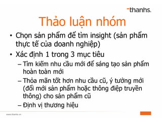 Thảo luận nhóm
• Chọn sản phẩm để tìm insight (sản phẩm
thực tế của doanh nghiệp)
• Xác định 1 trong 3 mục tiêu
– Tìm kiếm nhu cầu mới để sáng tạo sản phẩm
hoàn toàn mới
– Thỏa mãn tốt hơn nhu cầu cũ, ý tưởng mới
(đổi mới sản phẩm hoặc thông điệp truyền
thông) cho sản phẩm cũ
– Định vị thương hiệu
 