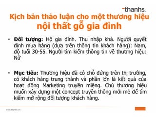 Kịch bản thảo luận cho một thương hiệu
nội thất gỗ gia đình
• Đối tượng: Hộ gia đình. Thu nhập khá. Người quyết
định mua hàng (dựa trên thông tin khách hàng): Nam,
độ tuổi 30-55. Người tìm kiếm thông tin về thương hiệu:
Nữ
• Mục tiêu: Thương hiệu đã có chỗ đứng trên thị trường,
có khách hàng trung thành và phần lớn là kết quả của
hoạt động Marketing truyền miệng. Chủ thương hiệu
muốn xây dựng một concept truyền thông mới mẻ để tìm
kiếm mở rộng đối tượng khách hàng.
 