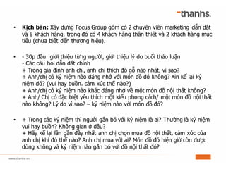 • Kịch bản: Xây dựng Focus Group gồm có 2 chuyên viên marketing dẫn dắt
và 6 khách hàng, trong đó có 4 khách hàng thân thiết và 2 khách hàng mục
tiêu (chưa biết đến thương hiệu).
• - 30p đầu: giới thiệu từng người, giới thiệu lý do buổi thảo luận
- Các câu hỏi dẫn dắt chính
+ Trong gia đình anh chị, anh chị thích đồ gỗ nào nhất, vì sao?
+ Anh/chị có kỷ niệm nào đáng nhớ với món đồ đó không? Xin kể lại kỷ
niệm đó? (vui hay buồn. cảm xúc thế nào?)
+ Anh/chị có kỷ niệm nào khác đáng nhớ về một món đồ nội thất không?
+ Anh/ Chị có đặc biệt yêu thích một kiểu phong cách/ một món đồ nội thất
nào không? Lý do vì sao? – kỷ niệm nào với món đồ đó?
• + Trong các kỷ niệm thì người gắn bó với kỷ niệm là ai? Thường là kỷ niệm
vui hay buồn? Không gian ở đâu?
+ Hãy kể lại lần gần đây nhất anh chị chọn mua đồ nội thất, cảm xúc của
anh chị khi đó thế nào? Anh chị mua với ai? Món đồ đó hiện giờ còn được
dùng không và kỷ niệm nào gắn bó với đồ nội thất đó?
 