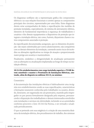 MANUAL DE AUXÍLIO NA INTERPRETAÇÃO E APLICAÇÃO DA NOVA NR10
16
Os diagramas unifilares são a representação gráfica dos componentes
elétricos e as suas relações funcionais e contém apenas os componentes
principais dos circuitos, representados por uma linha. Estes diagramas
devem estar acompanhados de dados e especificações das medidas de
proteção instaladas, especialmente, do sistema de aterramento elétrico,
elemento de fundamental importância à segurança de trabalhadores e
usuários e dos demais equipamentos e dispositivos de proteção que in-
tegram a instalação elétrica, tais como, fusíveis, disjuntores chaves e ou-
tros componentes associados à proteção.
As especificações documentadas asseguram, que os elementos de prote-
ção não sejam substituídos por outros aleatoriamente, não compatíveis
com os demais elementos da instalação, carreando assim riscos de incên-
dios ou alterações significativas no tempo de atuação e proporcionando
maior perigo aos usuários e mantenedores.
Finalmente, estabelece a obrigatoriedade de atualização permanente
com as alterações ou atualizações implantadas ao longo do tempo na ins-
talação elétrica.
10.2.4 Os estabelecimentos com carga instalada superior a 75 kW de-
vem constituir e manter o Prontuário de Instalações Elétricas, con-
tendo, além do disposto no subitem 10.2.3, no mínimo:
Comentário
A documentação das instalações elétricas é habitualmente uma incóg-
nita nos estabelecimentos sendo as suas especificações, características
e limitações raramente conhecidas pelo trabalhador ou usuário, deven-
do, doravante, ser organizada em um prontuário, mantido pelo empre-
gador ou por pessoa formalmente designada pela empresa, permane-
cendo à disposição dos trabalhadores e demais interessados envolvidos
com instalações e serviços em eletricidade, incluindo-se as autoridades
conforme prescreve o item 10.14.4 da Norma, e ser revisado e atuali-
zado periodicamente.
O que se pretende com essa exigência é a criação de uma memória dinâ-
mica da instalação elétrica, dos procedimentos de trabalho, dos sistemas
35978001_miolo ok.indd 16 15/03/11 11:58
 