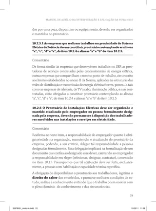 MANUAL DE AUXÍLIO NA INTERPRETAÇÃO E APLICAÇÃO DA NOVA NR10
23
dos por uma peça, dispositivo ou equipamento, deverão ser organizados
e mantidos no prontuário.
10.2.5.1 As empresas que realizam trabalhos em proximidade do Sistema
ElétricodePotênciadevemconstituirprontuáriocontemplandoasalíneas
“a”, “c”, “d” e “e”, do item 10.2.4 e alíneas “a” e “b” do item 10.2.5.
Comentário
De forma similar às empresas que desenvolvem trabalhos no SEP, as pres-
tadoras de serviços contratadas pelas concessionárias de energia elétrica,
outras empresas que compartilham o mesmo posto de trabalho, circunscrito
aos limites estabelecidos no anexo II da Norma, aplicados às estruturas das
redes de distribuição e transmissão de energia elétrica (torres, postes...), tais
comoasempresasdetelefonia,deTVacabo, iluminaçãopública,esuascon-
tratadas, estão obrigadas a constituir prontuário contemplando as alíneas
“a”, “c”, “d” e “e”, do item 10.2.4 e alíneas “a” e “b” do item 10.2.5
10.2.6 O Prontuário de Instalações Elétricas deve ser organizado e
mantido atualizado pelo empregador ou pessoa formalmente desig-
nada pela empresa, devendo permanecer à disposição dos trabalhado-
res envolvidos nas instalações e serviços em eletricidade.
Comentário
Reafirma-se neste item, a responsabilidade do empregador quanto à obri-
gatoriedade na organização, manutenção e atualização do prontuário da
empresa, podendo, a seu critério, delegar tal responsabilidade a pessoas
designadas formalmente. Essa delegação implicará na formalização de um
documento que confira ao designado esse dever, carreando ao empregador
a responsabilidade em eleger (selecionar, designar, contratar), comentado
no item 10.13. Pressupomos que tal atribuição deva ser feita, exclusiva-
mente, a pessoas com habilitação e capacidade técnica específica.
A obrigação de disponibilizar o prontuário aos trabalhadores, legitima o
direito de saber dos envolvidos, e promove melhores condições de es-
tudo, análise e conhecimento evitando que o trabalho possa ocorrer sem
o pleno domínio do conhecimento e das circunstâncias.
35978001_miolo ok.indd 23 15/03/11 11:58
 