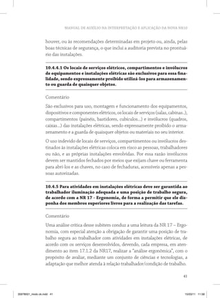 MANUAL DE AUXÍLIO NA INTERPRETAÇÃO E APLICAÇÃO DA NOVA NR10
41
houver, ou às recomendações determinadas em projeto ou, ainda, pelas
boas técnicas de segurança, o que inclui a auditoria prevista no prontuá-
rio das instalações.
10.4.4.1 Os locais de serviços elétricos, compartimentos e invólucros
de equipamentos e instalações elétricas são exclusivos para essa fina-
lidade, sendo expressamente proibido utilizá-los para armazenamen-
to ou guarda de quaisquer objetos.
Comentário
São exclusivos para uso, montagem e funcionamento dos equipamentos,
dispositivosecomponenteselétricos,oslocaisdeserviços(salas,cabinas..),
compartimentos (painéis, bastidores, cubículos...) e invólucros (quadros,
caixas...) das instalações elétricas, sendo expressamente proibido o arma-
zenamento e a guarda de quaisquer objetos ou materiais no seu interior.
O uso indevido de locais de serviços, compartimentos ou invólucros des-
tinados às instalações elétricas coloca em risco as pessoas, trabalhadores
ou não, e as próprias instalações envolvidas. Por essa razão invólucros
devem ser mantidos fechados por meios que exijam chave ou ferramenta
para abri-los e as chaves, no caso de fechaduras, acessíveis apenas a pes-
soas autorizadas.
10.4.5 Para atividades em instalações elétricas deve ser garantida ao
trabalhador iluminação adequada e uma posição de trabalho segura,
de acordo com a NR 17 - Ergonomia, de forma a permitir que ele dis-
ponha dos membros superiores livres para a realização das tarefas.
Comentário
Uma análise crítica desse subitem conduz a uma leitura da NR 17 – Ergo-
nomia, com especial atenção a obrigação de garantir uma posição de tra-
balho segura ao trabalhador com atividades em instalações elétricas, de
acordo com os serviços desenvolvidos, devendo, cada empresa, em aten-
dimento ao item 17.1.2 da NR17, realizar a “análise ergonômica”, com o
propósito de avaliar, mediante um conjunto de ciências e tecnologias, a
adaptação que melhor atenda à relação trabalhador/condição de trabalho.
35978001_miolo ok.indd 41 15/03/11 11:58
 