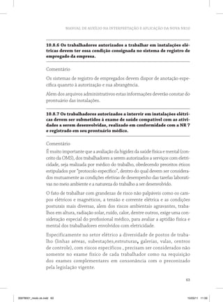 MANUAL DE AUXÍLIO NA INTERPRETAÇÃO E APLICAÇÃO DA NOVA NR10
63
10.8.6 Os trabalhadores autorizados a trabalhar em instalações elé-
tricas devem ter essa condição consignada no sistema de registro de
empregado da empresa.
Comentário
Os sistemas de registro de empregados devem dispor de anotação espe-
cífica quanrto à autorização e sua abrangência.
Alem dos arquivos administrativos estas informações deverão constar do
prontuário das instalações.
10.8.7 Os trabalhadores autorizados a intervir em instalações elétri-
cas devem ser submetidos à exame de saúde compatível com as ativi-
dades a serem desenvolvidas, realizado em conformidade com a NR 7
e registrado em seu prontuário médico.
Comentário
É muito importante que a avaliação da higidez da saúde física e mental (con-
ceito da OMS), dos trabalhadores a serem autorizados a serviços com eletri-
cidade, seja realizada por médico do trabalho, obedecendo preceitos éticos
estipulados por “protocolo específico”, dentro do qual devem ser considera-
dos mutuamente as condições efetivas de desempenho das tarefas laborati-
vas no meio ambiente e a natureza do trabalho a ser desenvolvido.
O fato de trabalhar com grandezas de risco não palpáveis como os cam-
pos elétricos e magnéticos, a tensão e corrente elétrica e as condições
posturais mais diversas, alem dos riscos ambientais agravantes, traba-
lhos em altura, radiação solar, ruído, calor, dentre outros, exige uma con-
sideração especial do profissional médico, para avaliar a aptidão física e
mental dos trabalhadores envolvidos com eletricidade.
Especificamente no setor elétrico a diversidade de postos de traba-
lho (linhas aéreas, subestações,estruturas, galerias, valas, centros
de controle), com riscos específicos , precisam ser considerados não
somente no exame físico de cada trabalhador como na requisição
dos exames  complementares em consonância com o preconizado
pela legislação vigente. 
35978001_miolo ok.indd 63 15/03/11 11:59
 