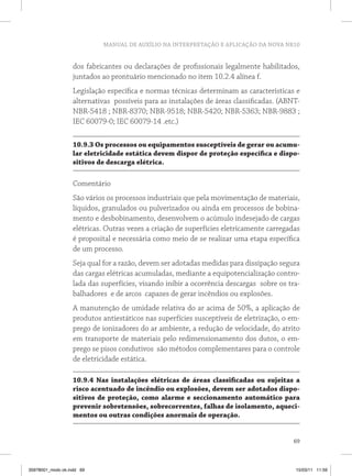 MANUAL DE AUXÍLIO NA INTERPRETAÇÃO E APLICAÇÃO DA NOVA NR10
69
dos fabricantes ou declarações de profissionais legalmente habilitados,
juntados ao prontuário mencionado no item 10.2.4 alínea f.
Legislação específica e normas técnicas determinam as características e
alternativas possíveis para as instalações de áreas classificadas. (ABNT-
NBR-5418 ; NBR-8370; NBR-9518; NBR-5420; NBR-5363; NBR-9883 ;
IEC 60079-0; IEC 60079-14 .etc.)
10.9.3 Os processos ou equipamentos susceptíveis de gerar ou acumu-
lar eletricidade estática devem dispor de proteção específica e dispo-
sitivos de descarga elétrica.
Comentário
São vários os processos industriais que pela movimentação de materiais,
líquidos, granulados ou pulverizados ou ainda em processos de bobina-
mento e desbobinamento, desenvolvem o acúmulo indesejado de cargas
elétricas. Outras vezes a criação de superfícies eletricamente carregadas
é proposital e necessária como meio de se realizar uma etapa específica
de um processo.
Seja qual for a razão, devem ser adotadas medidas para dissipação segura
das cargas elétricas acumuladas, mediante a equipotencialização contro-
lada das superfícies, visando inibir a ocorrência descargas sobre os tra-
balhadores e de arcos capazes de gerar incêndios ou explosões.
A manutenção de umidade relativa do ar acima de 50%, a aplicação de
produtos antiestáticos nas superfícies susceptíveis de eletrização, o em-
prego de ionizadores do ar ambiente, a redução de velocidade, do atrito
em transporte de materiais pelo redimensionamento dos dutos, o em-
prego se pisos condutivos são métodos complementares para o controle
de eletricidade estática.
10.9.4 Nas instalações elétricas de áreas classificadas ou sujeitas a
risco acentuado de incêndio ou explosões, devem ser adotados dispo-
sitivos de proteção, como alarme e seccionamento automático para
prevenir sobretensões, sobrecorrentes, falhas de isolamento, aqueci-
mentos ou outras condições anormais de operação.
35978001_miolo ok.indd 69 15/03/11 11:59
 