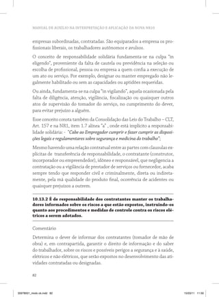 MANUAL DE AUXÍLIO NA INTERPRETAÇÃO E APLICAÇÃO DA NOVA NR10
82
empresas subordinadas, contratadas. São equiparados a empresa os pro-
fissionais liberais, os trabalhadores autônomos e avulsos.
O conceito de responsabilidade solidária fundamenta-se na culpa “in
eligendo”, proveniente da falta de cautela ou previdência na seleção ou
escolha de profissional, pessoa ou empresa a quem confia a execução de
um ato ou serviço. Por exemplo, designar ou manter empregado não le-
galmente habilitado ou sem as capacidades ou aptidões requeridas.
Ou ainda, fundamenta-se na culpa “in vigilando”, aquela ocasionada pela
falta de diligência, atenção, vigilância, fiscalização ou quaisquer outros
atos de supervisão do tomador do serviço, no cumprimento do dever,
para evitar prejuízo a alguém.
Esse conceito consta também da Consolidação das Leis do Trabalho – CLT,
Art. 157 e na NR1, item 1.7 alínea “a” , onde está implícito a responsabi-
lidade solidária: - “Cabe ao Empregador cumprir e fazer cumprir as disposi-
ções legais e regulamentares sobre segurança e medicina do trabalho”;
Mesmo havendo uma relação contratual entre as partes com clausulas ex-
plícitas de transferência de responsabilidade, o contratante (construtor,
incorporador ou empreendedor), idôneo e responsável, que negligencia a
contratação ou a vigilância de prestador de serviços ou fornecedor, acaba
sempre tendo que responder civil e criminalmente, direta ou indireta-
mente, pela má qualidade do produto final, ocorrência de acidentes ou
quaisquer prejuízos a outrem.
10.13.2 É de responsabilidade dos contratantes manter os trabalha-
dores informados sobre os riscos a que estão expostos, instruindo-os
quanto aos procedimentos e medidas de controle contra os riscos elé-
tricos a serem adotados.
Comentário
Determina o dever de informar dos contratantes (tomador de mão de
obra) e, em contrapartida, garantir o direito de informação e do saber
do trabalhador, sobre os riscos e possíveis perigos a segurança e à saúde,
elétricos e não elétricos, que serão expostos no desenvolvimento das ati-
vidades contratadas ou designadas.
35978001_miolo ok.indd 82 15/03/11 11:59
 