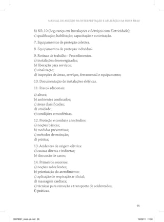 MANUAL DE AUXÍLIO NA INTERPRETAÇÃO E APLICAÇÃO DA NOVA NR10
95
b) NR-10 (Segurança em Instalações e Serviços com Eletricidade);
c) qualificação; habilitação; capacitação e autorização.
7. Equipamentos de proteção coletiva.
8. Equipamentos de proteção individual.
9. Rotinas de trabalho - Procedimentos.
a) instalações desenergizadas;
b) liberação para serviços;
c) sinalização;
d) inspeções de áreas, serviços, ferramental e equipamento;
10. Documentação de instalações elétricas.
11. Riscos adicionais:
a) altura;
b) ambientes confinados;
c) áreas classificadas;
d) umidade;
e) condições atmosféricas.
12. Proteção e combate a incêndios:
a) noções básicas;
b) medidas preventivas;
c) métodos de extinção;
d) prática;
13. Acidentes de origem elétrica:
a) causas diretas e indiretas;
b) discussão de casos;
14. Primeiros socorros:
a) noções sobre lesões;
b) priorização do atendimento;
c) aplicação de respiração artificial;
d) massagem cardíaca;
e) técnicas para remoção e transporte de acidentados;
f) práticas.
35978001_miolo ok.indd 95 15/03/11 11:59
 