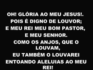 OH! GLÓRIA AO MEU JESUS!.
POIS É DIGNO DE LOUVOR;
E MEU REI MEU BOM PASTOR,
E MEU SENHOR.
COMO OS ANJOS, QUE O
LOUVAM,
EU TAMBÉM O LOUVAREI
ENTOANDO ALELUIAS AO MEU
REI!
 