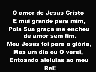 O amor de Jesus Cristo
E mui grande para mim,
Pois Sua graça me encheu
de amor sem fim.
Meu Jesus foi para a glória,
Mas um dia eu O verei,
Entoando aleluias ao meu
Rei!
 