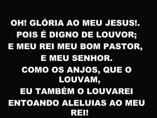 OH! GLÓRIA AO MEU JESUS!.
POIS É DIGNO DE LOUVOR;
E MEU REI MEU BOM PASTOR,
E MEU SENHOR.
COMO OS ANJOS, QUE O
LOUVAM,
EU TAMBÉM O LOUVAREI
ENTOANDO ALELUIAS AO MEU
REI!
 