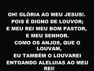 OH! GLÓRIA AO MEU JESUS!.
POIS É DIGNO DE LOUVOR;
E MEU REI MEU BOM PASTOR,
E MEU SENHOR.
COMO OS ANJOS, QUE O
LOUVAM,
EU TAMBÉM O LOUVAREI
ENTOANDO ALELUIAS AO MEU
REI!
 