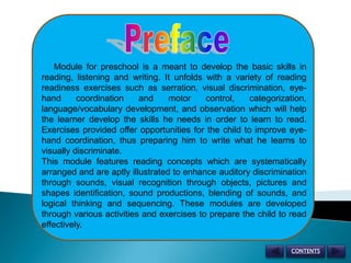 Preface      Module for preschool is a meant to develop the basic skills in reading, listening and writing. It unfolds with a variety of reading readiness exercises such as serration, visual discrimination, eye- hand coordination and motor control, categorization, language/vocabulary development, and observation which will help the learner develop the skills he needs in order to learn to read. Exercises provided offer opportunities for the child to improve eye-hand coordination, thus preparing him to write what he learns to visually discriminate. This module features reading concepts which are systematically arranged and are aptly illustrated to enhance auditory discrimination through sounds, visual recognition through objects, pictures and shapes identification, sound productions, blending of sounds, and logical thinking and sequencing. These modules are developed through various activities and exercises to prepare the child to read effectively. CONTENTS 