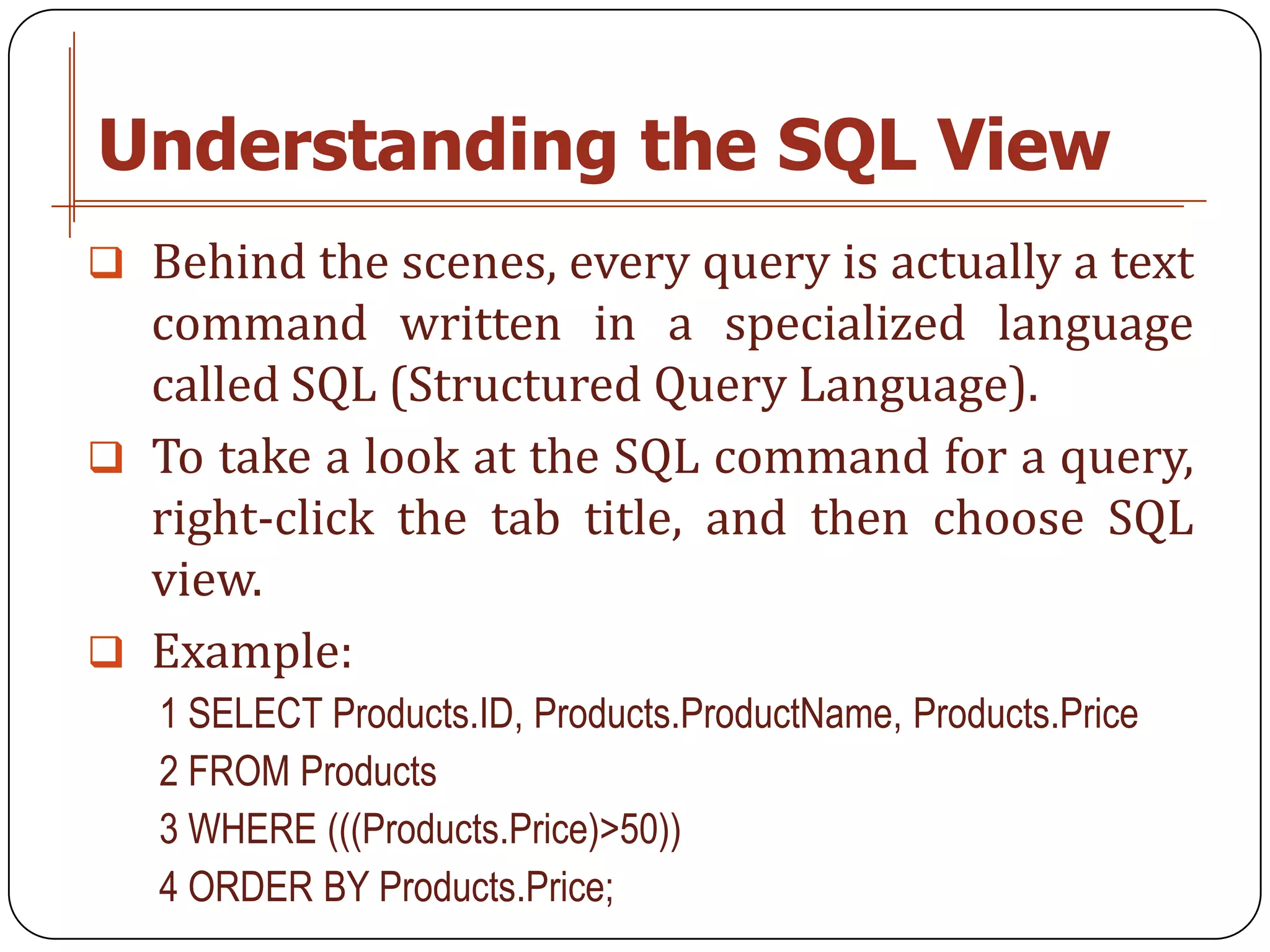 Understanding the SQL View
 Behind the scenes, every query is actually a text
  command written in a specialized language
  called SQL (Structured Query Language).
 To take a look at the SQL command for a query,
  right-click the tab title, and then choose SQL
  view.
 Example:
   1 SELECT Products.ID, Products.ProductName, Products.Price
   2 FROM Products
   3 WHERE (((Products.Price)>50))
   4 ORDER BY Products.Price;
 
