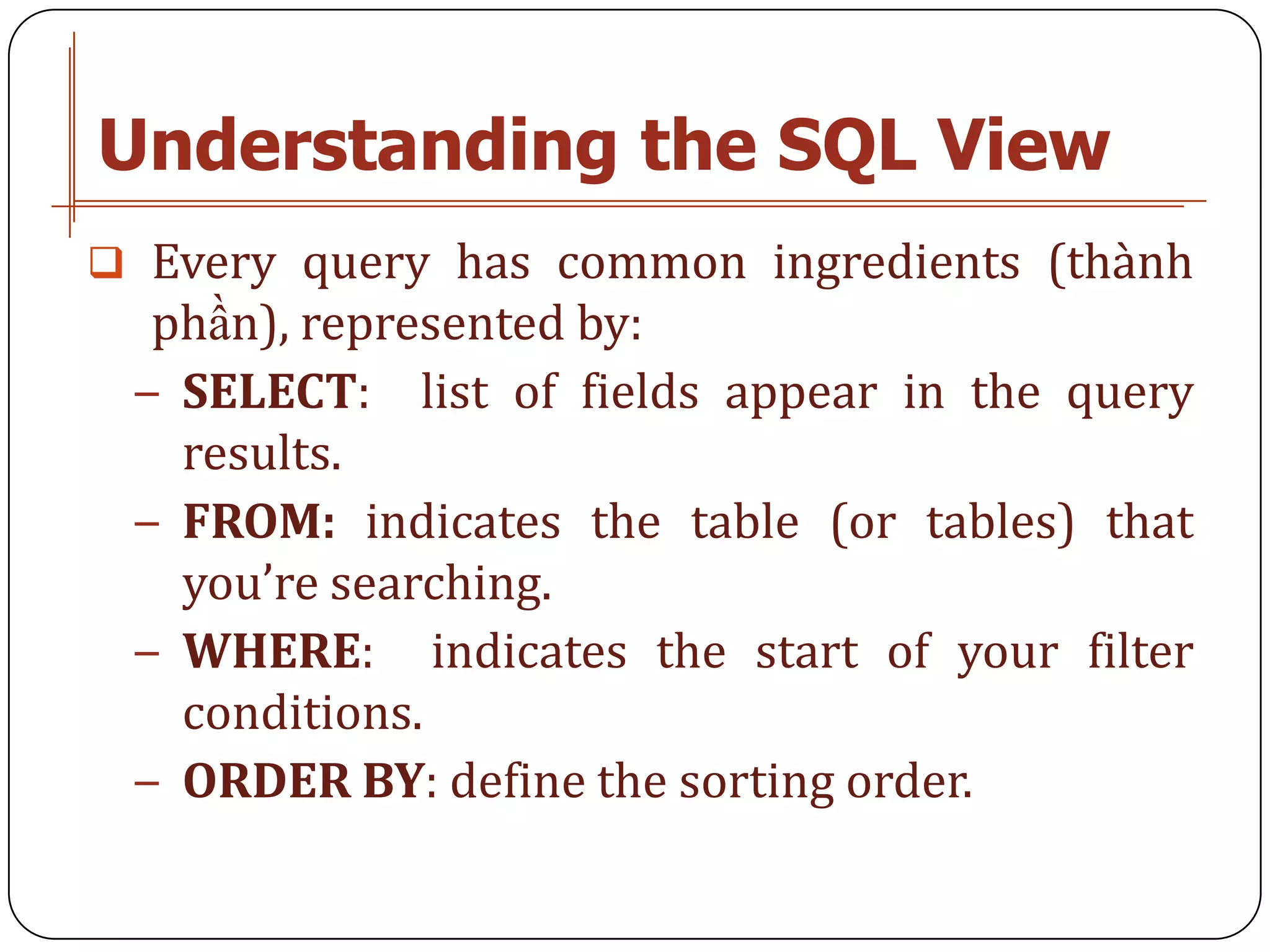 Understanding the SQL View
 Every query has common ingredients (thành
  phần), represented by:
 − SELECT: list of fields appear in the query
   results.
 − FROM: indicates the table (or tables) that
   you’re searching.
 − WHERE: indicates the start of your filter
   conditions.
 − ORDER BY: define the sorting order.
 