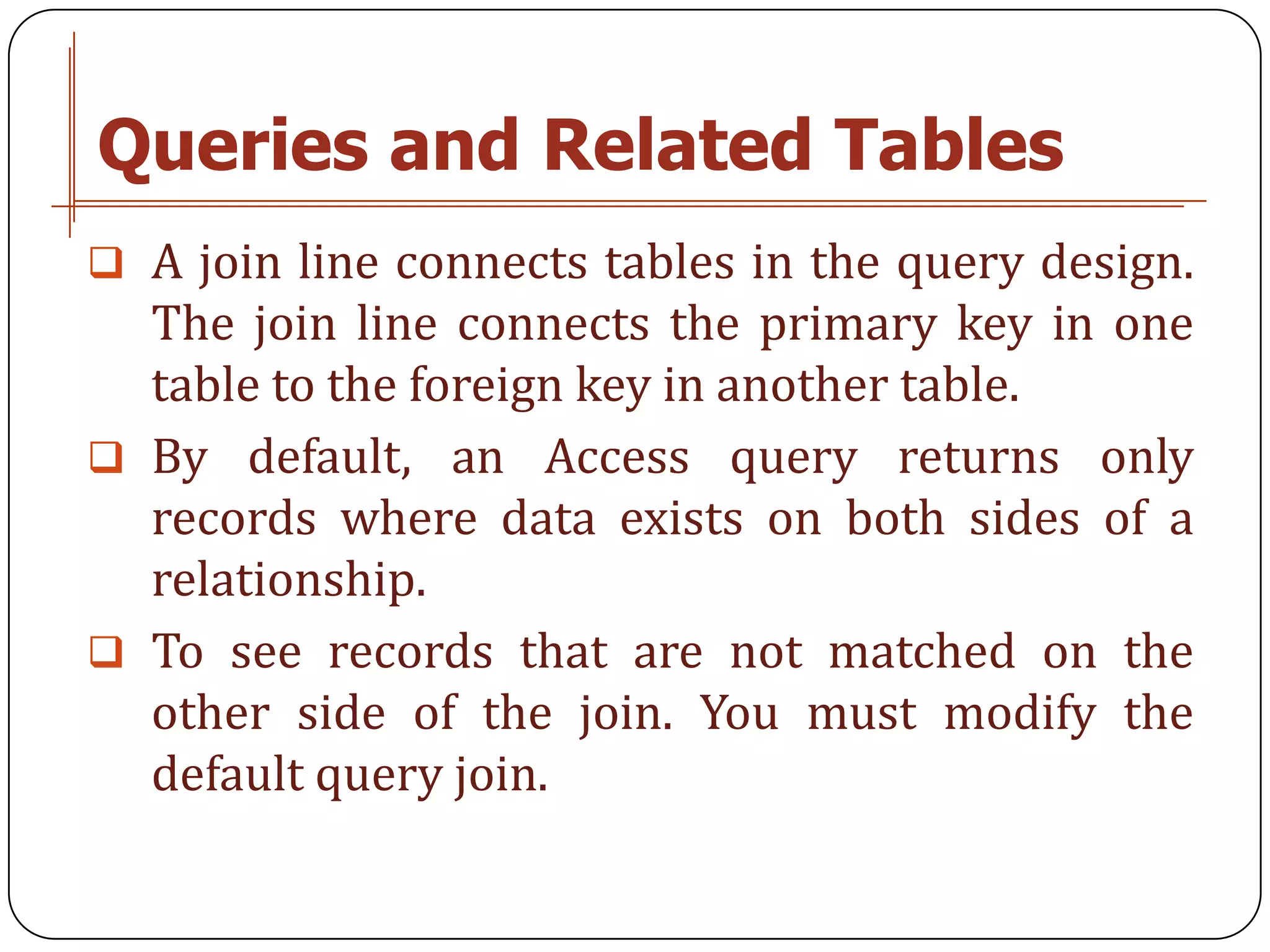 Queries and Related Tables
 A join line connects tables in the query design.
  The join line connects the primary key in one
  table to the foreign key in another table.
 By default, an Access query returns only
  records where data exists on both sides of a
  relationship.
 To see records that are not matched on the
  other side of the join. You must modify the
  default query join.
 