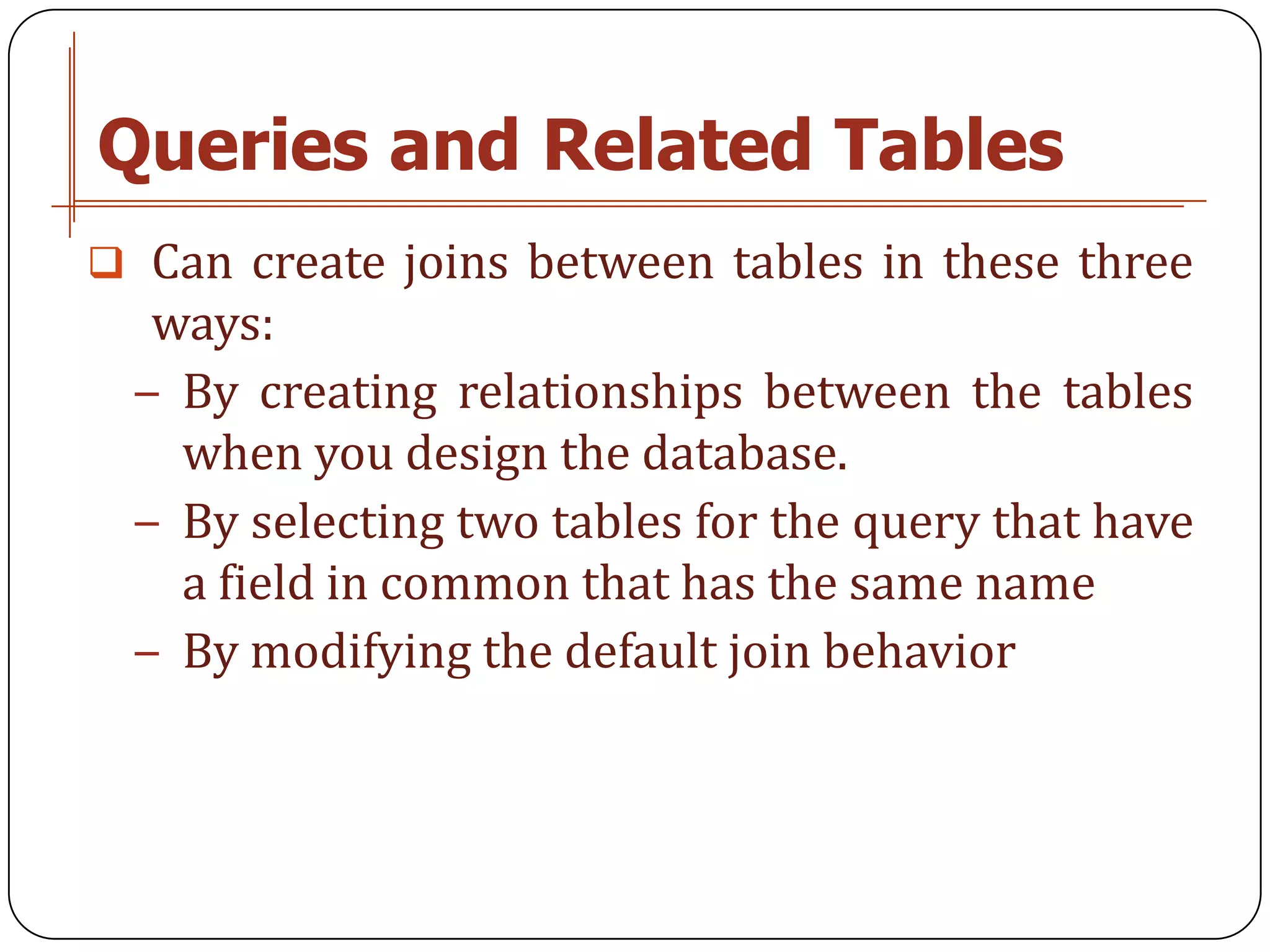 Queries and Related Tables
 Can create joins between tables in these three
  ways:
 − By creating relationships between the tables
   when you design the database.
 − By selecting two tables for the query that have
   a field in common that has the same name
 − By modifying the default join behavior
 