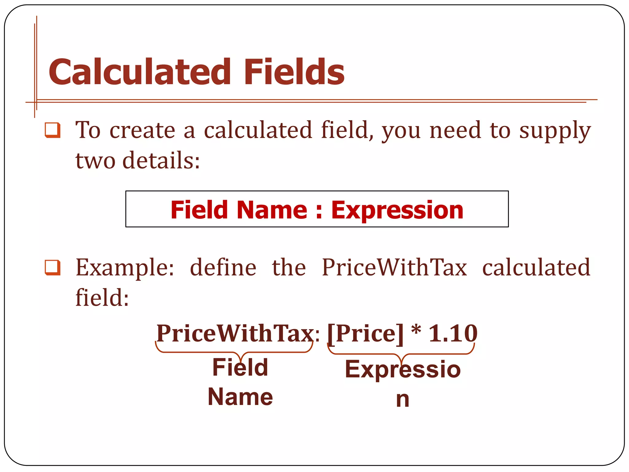 Calculated Fields
 To create a calculated field, you need to supply
  two details:
            Field Name : Expression

 Example: define the PriceWithTax calculated
  field:
           PriceWithTax: [Price] * 1.10
                Field      Expressio
               Name            n
 