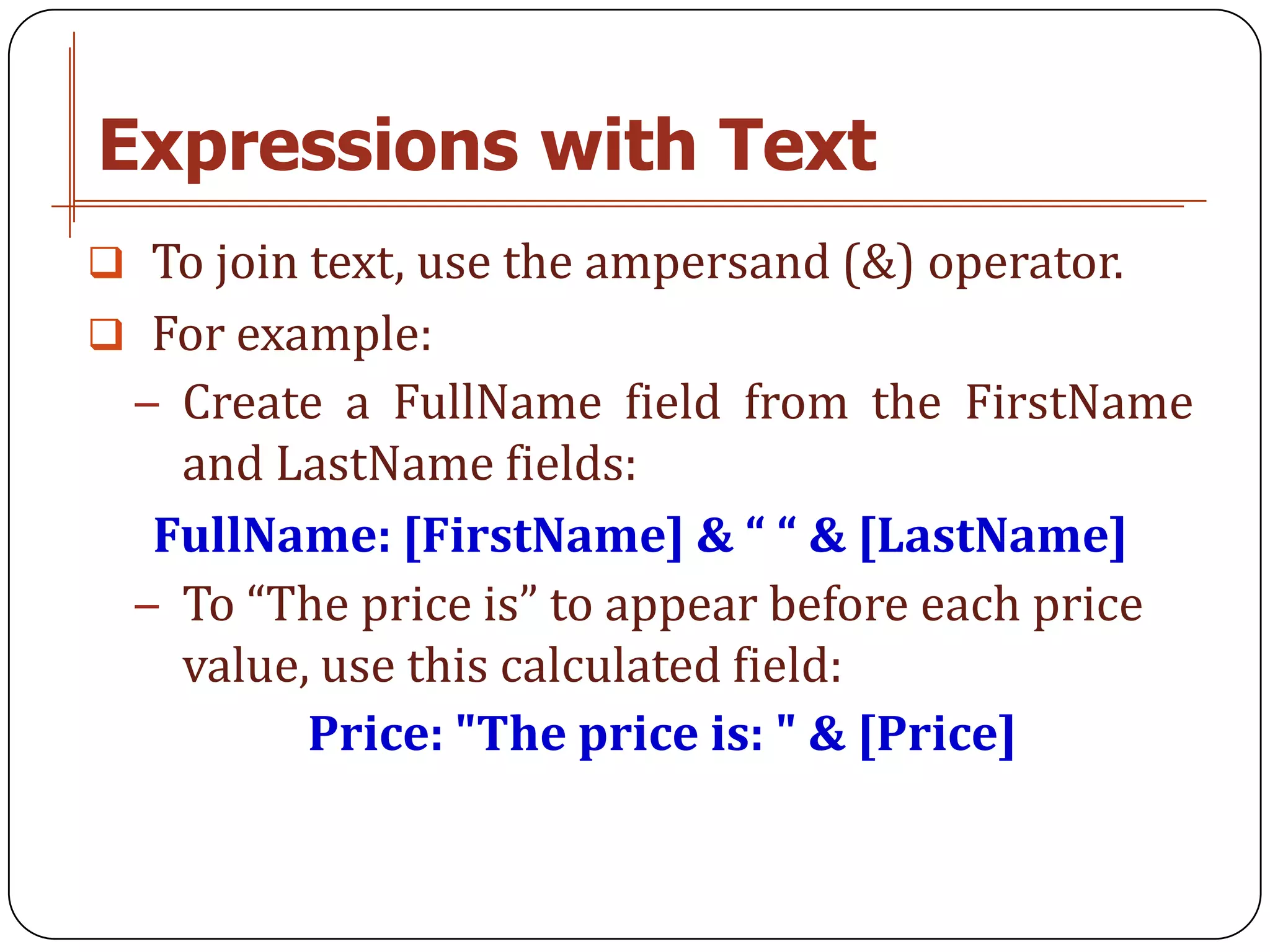 Expressions with Text
 To join text, use the ampersand (&) operator.
 For example:
  − Create a FullName field from the FirstName
    and LastName fields:
   FullName: [FirstName] & “ “ & [LastName]
  − To “The price is” to appear before each price
    value, use this calculated field:
          Price: "The price is: " & [Price]
 