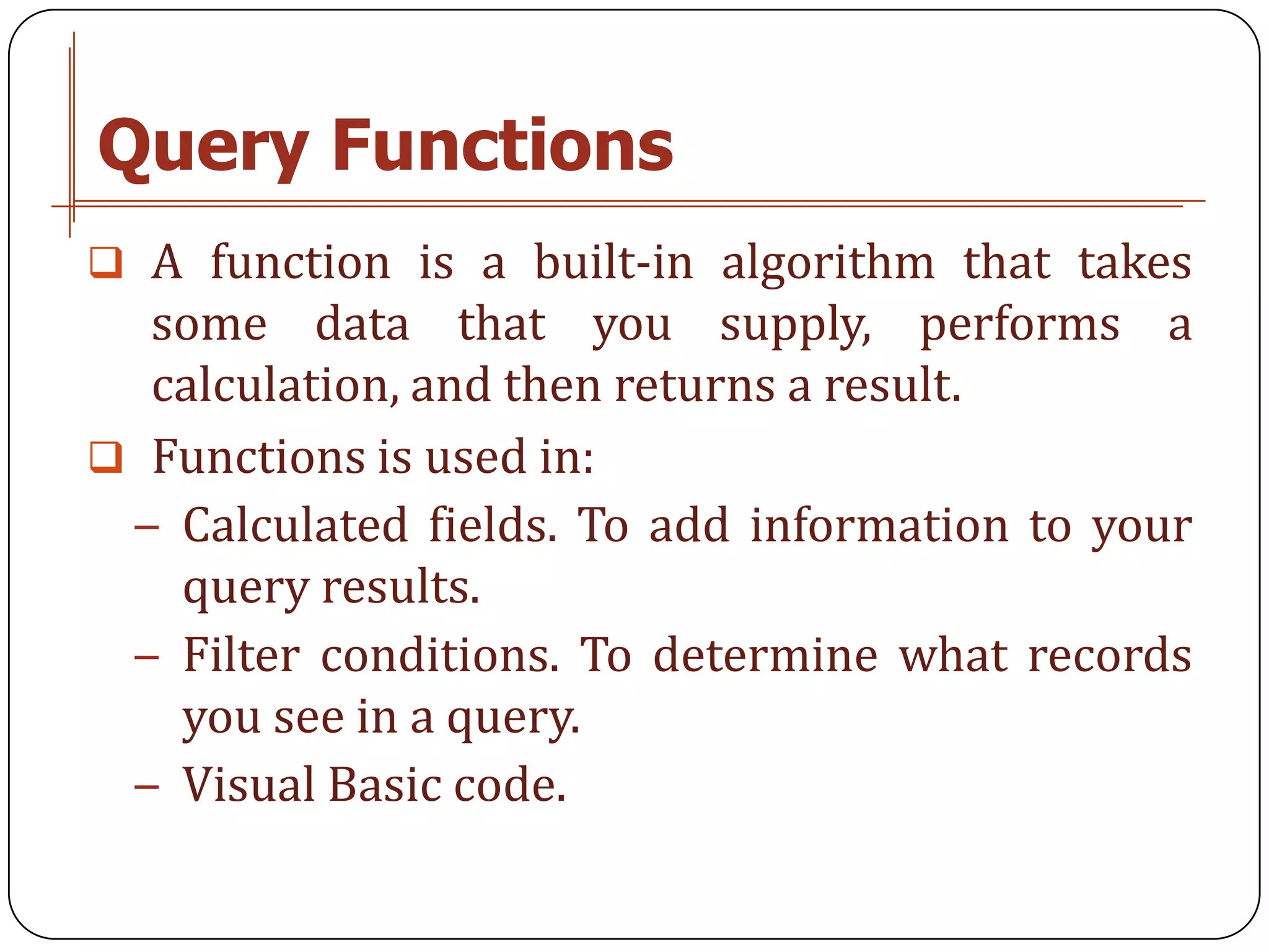 Query Functions
 A function is a built-in algorithm that takes
  some data that you supply, performs a
  calculation, and then returns a result.
 Functions is used in:
 − Calculated fields. To add information to your
   query results.
 − Filter conditions. To determine what records
   you see in a query.
 − Visual Basic code.
 