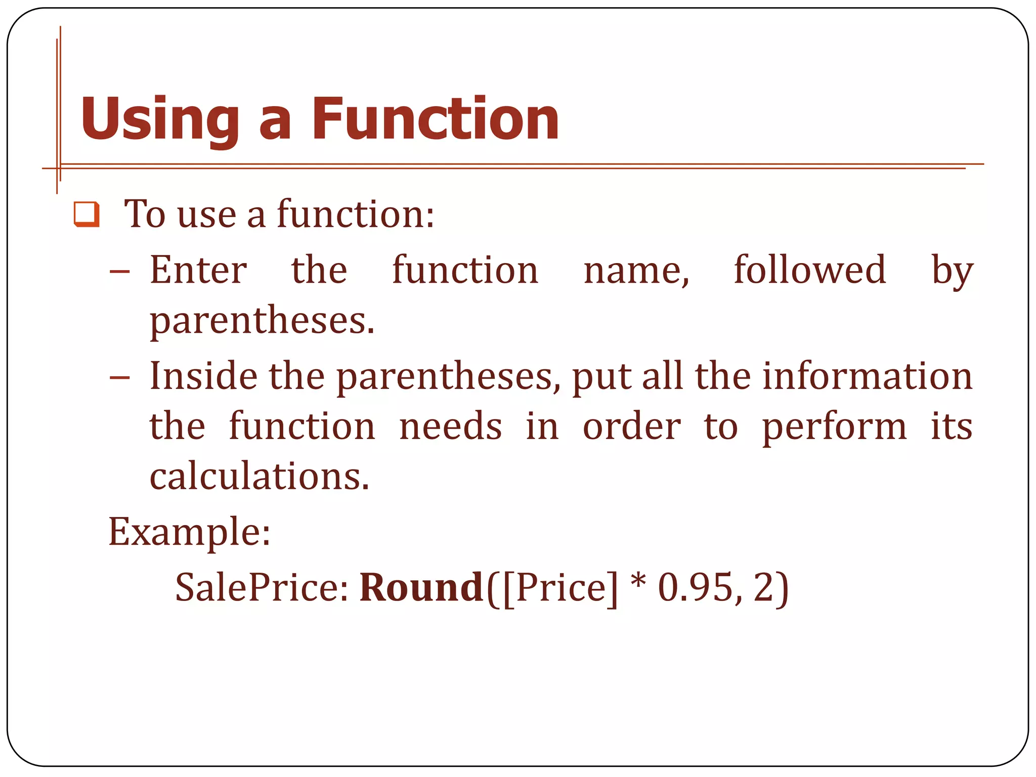 Using a Function
 To use a function:
 − Enter   the function name, followed by
   parentheses.
 − Inside the parentheses, put all the information
   the function needs in order to perform its
   calculations.
 Example:
     SalePrice: Round([Price] * 0.95, 2)
 