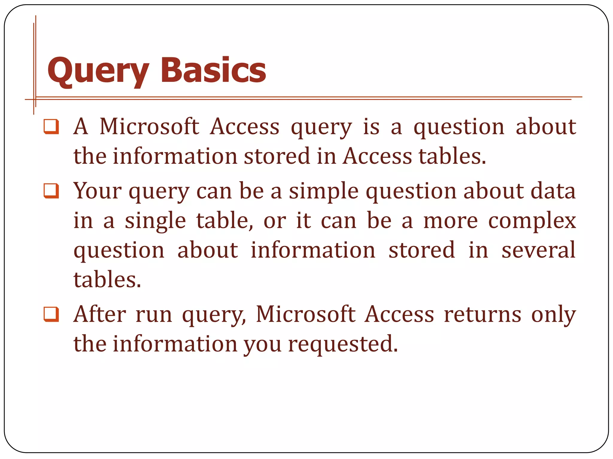 Query Basics
 A Microsoft Access query is a question about
  the information stored in Access tables.
 Your query can be a simple question about data
  in a single table, or it can be a more complex
  question about information stored in several
  tables.
 After run query, Microsoft Access returns only
  the information you requested.
 